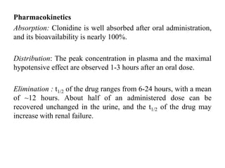 Pharmacokinetics
Absorption: Clonidine is well absorbed after oral administration,
and its bioavailability is nearly 100%.
Distribution: The peak concentration in plasma and the maximal
hypotensive effect are observed 1-3 hours after an oral dose.
Elimination : t1/2 of the drug ranges from 6-24 hours, with a mean
of ~12 hours. About half of an administered dose can be
recovered unchanged in the urine, and the t1/2 of the drug may
increase with renal failure.
 