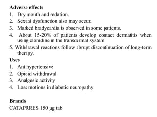 Adverse effects
1. Dry mouth and sedation.
2. Sexual dysfunction also may occur.
3. Marked bradycardia is observed in some patients.
4. About 15-20% of patients develop contact dermatitis when
using clonidine in the transdermal system.
5. Withdrawal reactions follow abrupt discontinuation of long-term
therapy.
Uses
1. Antihypertensive
2. Opioid withdrawal
3. Analgesic activity
4. Loss motions in diabetic neuropathy
Brands
CATAPRRES 150 µg tab
 