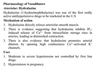 Pharmacology of Vasodilators
Arteriolar: Hydralazine
Hydralazine (1-hydrazinophthalazine) was one of the first orally
active antihypertensive drugs to be marketed in the U.S
Mechanism of action
1. Hydralazine directly relaxes arteriolar smooth muscle.
2. There is evidence suggesting that hydralazine inhibits IP3-
induced release of Ca2+ from intracellular storage sites in
arteries, leading to diminished contraction.
3. There is also evidence that hydralazine promotes arterial
dilation by opening high conductance Ca2+-activated K+
channels.
Uses
1. Moderate to severe hypertension not controlled by first line
drugs.
2. Hyperentsion in pregnancy
 