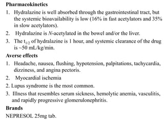 Pharmacokinetics
1. Hydralazine is well absorbed through the gastrointestinal tract, but
the systemic bioavailability is low (16% in fast acetylators and 35%
in slow acetylators).
2. Hydralazine is N-acetylated in the bowel and/or the liver.
3. The t1/2 of hydralazine is 1 hour, and systemic clearance of the drug
is ~50 mL/kg/min.
Averse effects
1. Headache, nausea, flushing, hypotension, palpitations, tachycardia,
dizziness, and angina pectoris.
2. Myocardial ischemia
2. Lupus syndrome is the most common.
3. Illness that resembles serum sickness, hemolytic anemia, vasculitis,
and rapidly progressive glomerulonephritis.
Brands
NEPRESOL 25mg tab.
 