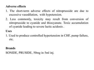 Adverse effects
1. The short-term adverse effects of nitroprusside are due to
excessive vasodilation, with hypotension.
2. Less commonly, toxicity may result from conversion of
nitroprusside to cyanide and thiocyanate. Toxic accumulation
of cyanide leading to severe lactic acidosis .
Uses
1. Used to produce controlled hypertension in CHF, pump failure,
etc.
Brands
SONIDE, PRUSIDE, 50mg in 5ml inj.
 