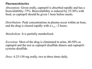 Pharmacokinetics
Absorption: Given orally, captopril is absorbed rapidly and has a
bioavailability~75%. Bioavailability is reduced by 25-30% with
food, so captopril should be given 1 hour before meals.
Distribution: Peak concentrations in plasma occur within an hour,
and the drug is cleared rapidly with a t1/2 ~2 hours.
Metabolism: It is partially metabolized.
Excretion: Most of the drug is eliminated in urine, 40-50% as
captopril and the rest as captopril disulfide dimers and captopril–
cysteine disulfide.
Dose: 6.25-150 mg orally, two to three times daily.
 