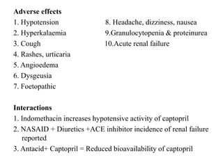 Adverse effects
1. Hypotension 8. Headache, dizziness, nausea
2. Hyperkalaemia 9.Granulocytopenia & proteinurea
3. Cough 10.Acute renal failure
4. Rashes, urticaria
5. Angioedema
6. Dysgeusia
7. Foetopathic
Interactions
1. Indomethacin increases hypotensive activity of captopril
2. NASAID + Diuretics +ACE inhibitor incidence of renal failure
reported
3. Antacid+ Captopril = Reduced bioavailability of captopril
 