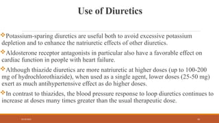02/10/2025 10
Use of Diuretics
Potassium-sparing diuretics are useful both to avoid excessive potassium
depletion and to enhance the natriuretic effects of other diuretics.
Aldosterone receptor antagonists in particular also have a favorable effect on
cardiac function in people with heart failure.
Although thiazide diuretics are more natriuretic at higher doses (up to 100-200
mg of hydrochlorothiazide), when used as a single agent, lower doses (25-50 mg)
exert as much antihypertensive effect as do higher doses.
In contrast to thiazides, the blood pressure response to loop diuretics continues to
increase at doses many times greater than the usual therapeutic dose.
 