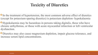 02/10/2025 11
Toxicity of Diuretics
In the treatment of hypertension, the most common adverse effect of diuretics
(except for potassium-sparing diuretics) is potassium depletion- hypokalaemia
Hypokalaemia may be hazardous in persons taking digitalis, those who have
chronic arrhythmias, or those with acute myocardial infarction or left ventricular
dysfunction.
Diuretics may also cause magnesium depletion, impair glucose tolerance, and
increase serum lipid concentrations.
 