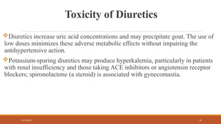 02/10/2025 12
Toxicity of Diuretics
Diuretics increase uric acid concentrations and may precipitate gout. The use of
low doses minimizes these adverse metabolic effects without impairing the
antihypertensive action.
Potassium-sparing diuretics may produce hyperkalemia, particularly in patients
with renal insufficiency and those taking ACE inhibitors or angiotensin receptor
blockers; spironolactone (a steroid) is associated with gynecomastia.
 