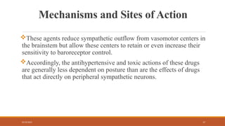 02/10/2025 17
Mechanisms and Sites of Action
These agents reduce sympathetic outflow from vasomotor centers in
the brainstem but allow these centers to retain or even increase their
sensitivity to baroreceptor control.
Accordingly, the antihypertensive and toxic actions of these drugs
are generally less dependent on posture than are the effects of drugs
that act directly on peripheral sympathetic neurons.
 