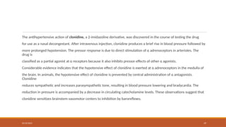 02/10/2025 19
The antihypertensive action of clonidine, a 2-imidazoline derivative, was discovered in the course of testing the drug
for use as a nasal decongestant. After intravenous injection, clonidine produces a brief rise in blood pressure followed by
more prolonged hypotension. The pressor response is due to direct stimulation of α adrenoceptors in arterioles. The
drug is
classified as a partial agonist at α receptors because it also inhibits pressor effects of other α agonists.
Considerable evidence indicates that the hypotensive effect of clonidine is exerted at α adrenoceptors in the medulla of
the brain. In animals, the hypotensive effect of clonidine is prevented by central administration of α antagonists.
Clonidine
reduces sympathetic and increases parasympathetic tone, resulting in blood pressure lowering and bradycardia. The
reduction in pressure is accompanied by a decrease in circulating catecholamine levels. These observations suggest that
clonidine sensitizes brainstem vasomotor centers to inhibition by baroreflexes.
 