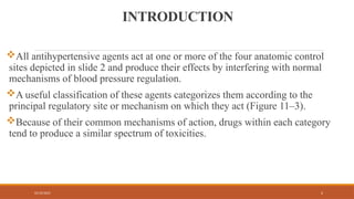02/10/2025 2
INTRODUCTION
All antihypertensive agents act at one or more of the four anatomic control
sites depicted in slide 2 and produce their effects by interfering with normal
mechanisms of blood pressure regulation.
A useful classification of these agents categorizes them according to the
principal regulatory site or mechanism on which they act (Figure 11–3).
Because of their common mechanisms of action, drugs within each category
tend to produce a similar spectrum of toxicities.
 