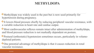 02/10/2025 21
METHYLDOPA
Methyldopa was widely used in the past but is now used primarily for
hypertension during pregnancy.
It lowers blood pressure chiefly by reducing peripheral vascular resistance, with
a variable reduction in heart rate and cardiac output.
Most cardiovascular reflexes remain intact after administration of methyldopa,
and blood pressure reduction is not markedly dependent on posture.
Postural (orthostatic) hypotension sometimes occurs, particularly in volume-
depleted patients.
One potential advantage of methyldopa is that it causes reduction in renal
vascular resistance.
 