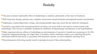 02/10/2025 24
Toxicity
The most common undesirable effect of methyldopa is sedation, particularly at the onset of treatment.
With long-term therapy, patients may complain of persistent mental lassitude and impaired mental concentration.
Nightmares, mental depression, vertigo, and extrapyramidal signs may occur but are relatively infrequent.
Lactation, associated with increased prolactin secretion, can occur both in men and in women treated with
methyldopa. This toxicity is probably mediated by inhibition of dopaminergic mechanisms in the hypothalamus.
Other important adverse effects of methyldopa are development of a positive Coombs test (occurring in 10–20%
of patients undergoing therapy for longer than 12 months), which sometimes makes cross-matching blood for
transfusion difficult and rarely is associated with hemolytic anemia, as well as hepatitis and drug fever.
Discontinuation of the drug usually results in prompt reversal of these abnormalities.
 