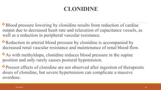 02/10/2025 25
CLONIDINE
Blood pressure lowering by clonidine results from reduction of cardiac
output due to decreased heart rate and relaxation of capacitance vessels, as
well as a reduction in peripheral vascular resistance.
Reduction in arterial blood pressure by clonidine is accompanied by
decreased renal vascular resistance and maintenance of renal blood flow.
As with methyldopa, clonidine reduces blood pressure in the supine
position and only rarely causes postural hypotension.
Pressor effects of clonidine are not observed after ingestion of therapeutic
doses of clonidine, but severe hypertension can complicate a massive
overdose.
 