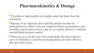 02/10/2025 26
Pharmacokinetics & Dosage
Clonidine is lipid-soluble and rapidly enters the brain from the
circulation.
Because of its relatively short half-life and the fact that its
antihypertensive effect is directly related to blood concentration, oral
clonidine must be given twice a day (or as a patch, below) to maintain
smooth blood pressure control.
However, as is not the case with methyldopa, the dose-response
curve of clonidine is such that increasing doses are more effective
(but also more toxic).
 