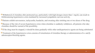 02/10/2025 29
Withdrawal of clonidine after protracted use, particularly with high dosages (more than 1 mg/d), can result in
lifethreatening hypertensive crisis mediated by increased sympathetic nervous activity.
Patients exhibit nervousness, tachycardia, headache, and sweating after omitting one or two doses of the drug.
Because of the risk of severe hypertensive crisis when clonidine is suddenly withdrawn, all patients who take
clonidine should be warned of the possibility.
If the drug must be stopped, it should be done gradually while other antihypertensive agents are being substituted.
Treatment of the hypertensive crisis consists of reinstitution of clonidine therapy or administration of α- and β-
adrenoceptor-blocking agents.
 