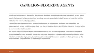 02/10/2025 30
GANGLION-BLOCKING AGENTS
Historically, drugs that block activation of postganglionic autonomic neurons by acetylcholine were among the first agents
used in the treatment of hypertension. Most such drugs are no longer available clinically because of intolerable toxicities
related to their primary action (see below).
Ganglion blockers competitively block nicotinic cholinoceptors on postganglionic neurons in both sympathetic and
parasympathetic ganglia. In addition, these drugs may directly block the nicotinic acetylcholine channel, in the same fashion
as neuromuscular nicotinic blockers.
The adverse effects of ganglion blockers are direct extensions of their pharmacologic effects. These effects include both
sympathoplegia (excessive orthostatic hypotension and sexual dysfunction) and parasympathoplegia (constipation, urinary
retention, precipitation of glaucoma, blurred vision, dry mouth, etc). These severe toxicities are the major reason for the
abandonment of ganglion blockers for the therapy of hypertension.
 