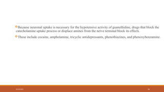 02/10/2025 34
Because neuronal uptake is necessary for the hypotensive activity of guanethidine, drugs that block the
catecholamine uptake process or displace amines from the nerve terminal block its effects.
These include cocaine, amphetamine, tricyclic antidepressants, phenothiazines, and phenoxybenzamine.
 