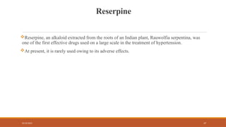 02/10/2025 37
Reserpine
Reserpine, an alkaloid extracted from the roots of an Indian plant, Rauwolfia serpentina, was
one of the first effective drugs used on a large scale in the treatment of hypertension.
At present, it is rarely used owing to its adverse effects.
 