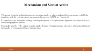 02/10/2025 38
Mechanism and Sites of Action
Reserpine blocks the ability of aminergic transmitter vesicles to take up and store biogenic amines, probably by
interfering with the vesicular membrane-associated transporter (VMAT, see Figure 6–4).
This effect occurs throughout the body, resulting in depletion of norepinephrine, dopamine, and serotonin in both
central and peripheral neurons.
Chromaffin granules of the adrenal medulla are also depleted of catecholamines, although to a lesser extent than are
the vesicles of vesicular membranes for many days.
 