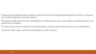 02/10/2025 39
Depletion of peripheral amines probably accounts for much of the beneficial antihypertensive effect of reserpine,
but a central component cannot be ruled out.
Reserpine readily enters the brain, and depletion of cerebral amine stores causes sedation, mental depression, and
parkinsonism symptoms.
At lower doses used for treatment of mild hypertension, reserpine lowers blood pressure by a combination of
decreased cardiac output and decreased peripheral vascular resistance.
 