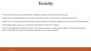 02/10/2025 40
Toxicity
At the low doses usually administered, reserpine produces little postural hypotension.
Most of the unwanted effects of reserpine result from actions on the brain or gastrointestinal tract.
High doses of reserpine characteristically produce sedation, lassitude, nightmares, and severe mental depression;
occasionally, these occur even in patients receiving low doses (0.25 mg/d).
Much less frequently, ordinary low doses of reserpine produce extrapyramidal effects resembling Parkinson’s
disease, probably as a result of dopamine depletion in the corpus striatum.
 