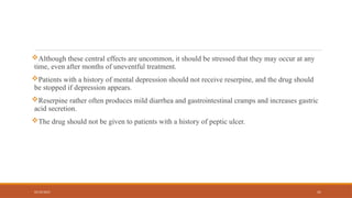 02/10/2025 41
Although these central effects are uncommon, it should be stressed that they may occur at any
time, even after months of uneventful treatment.
Patients with a history of mental depression should not receive reserpine, and the drug should
be stopped if depression appears.
Reserpine rather often produces mild diarrhea and gastrointestinal cramps and increases gastric
acid secretion.
The drug should not be given to patients with a history of peptic ulcer.
 