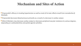 02/10/2025 44
Mechanism and Sites of Action
Propranolol’s efficacy in treating hypertension as well as most of its toxic effects result from nonselective β
blockade.
Propranolol decreases blood pressure primarily as a result of a decrease in cardiac output.
Other β blockers may decrease cardiac output or decrease peripheral vascular resistance to various degrees,
depending on cardioselectivity and partial agonist activities.
 