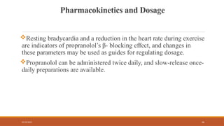 02/10/2025 46
Pharmacokinetics and Dosage
Resting bradycardia and a reduction in the heart rate during exercise
are indicators of propranolol’s β- blocking effect, and changes in
these parameters may be used as guides for regulating dosage.
Propranolol can be administered twice daily, and slow-release once-
daily preparations are available.
 