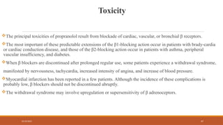 02/10/2025 47
Toxicity
The principal toxicities of propranolol result from blockade of cardiac, vascular, or bronchial β receptors.
The most important of these predictable extensions of the β1-blocking action occur in patients with brady-cardia
or cardiac conduction disease, and those of the β2-blocking action occur in patients with asthma, peripheral
vascular insufficiency, and diabetes.
When β blockers are discontinued after prolonged regular use, some patients experience a withdrawal syndrome,
manifested by nervousness, tachycardia, increased intensity of angina, and increase of blood pressure.
Myocardial infarction has been reported in a few patients. Although the incidence of these complications is
probably low, β blockers should not be discontinued abruptly.
The withdrawal syndrome may involve upregulation or supersensitivity of β adrenoceptors.
 