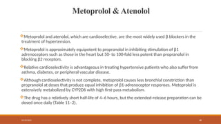 02/10/2025 48
Metoprolol & Atenolol
Metoprolol and atenolol, which are cardioselective, are the most widely used β blockers in the
treatment of hypertension.
Metoprolol is approximately equipotent to propranolol in inhibiting stimulation of β1
adrenoceptors such as those in the heart but 50- to 100-fold less potent than propranolol in
blocking β2 receptors.
Relative cardioselectivity is advantageous in treating hypertensive patients who also suffer from
asthma, diabetes, or peripheral vascular disease.
Although cardioselectivity is not complete, metoprolol causes less bronchial constriction than
propranolol at doses that produce equal inhibition of β1-adrenoceptor responses. Metoprolol is
extensively metabolized by CYP2D6 with high first-pass metabolism.
The drug has a relatively short half-life of 4–6 hours, but the extended-release preparation can be
dosed once daily (Table 11–2).
 