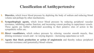 02/10/2025 5
Classification of Antihypertensive
I. Diuretics, which lower blood pressure by depleting the body of sodium and reducing blood
volume and perhaps by other mechanisms.
II. Sympathoplegic agents, which lower blood pressure by reducing peripheral vascular
resistance, inhibiting cardiac function, and increasing venous pooling in capacitance vessels.
These agents are further subdivided according to their putative sites of action in the
sympathetic reflex arc.
III. Direct vasodilators, which reduce pressure by relaxing vascular smooth muscle, thus
dilating resistance vessels and—to varying degrees—increasing capacitance as well.
IV. Agents that block production or action of angiotensin and thereby reduce peripheral
vascular resistance and (potentially) blood volume.
 