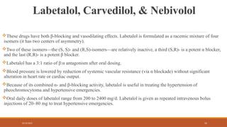 02/10/2025 52
Labetalol, Carvedilol, & Nebivolol
These drugs have both β-blocking and vasodilating effects. Labetalol is formulated as a racemic mixture of four
isomers (it has two centers of asymmetry).
Two of these isomers—the (S, S)- and (R,S)-isomers—are relatively inactive, a third (S,R)- is a potent α blocker,
and the last (R,R)- is a potent β blocker.
Labetalol has a 3:1 ratio of β:α antagonism after oral dosing.
Blood pressure is lowered by reduction of systemic vascular resistance (via α blockade) without significant
alteration in heart rate or cardiac output.
Because of its combined α- and β-blocking activity, labetalol is useful in treating the hypertension of
pheochromocytoma and hypertensive emergencies.
Oral daily doses of labetalol range from 200 to 2400 mg/d. Labetalol is given as repeated intravenous bolus
injections of 20–80 mg to treat hypertensive emergencies.
 