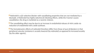 02/10/2025 54
Nebivolol is a β1-selective blocker with vasodilating properties that are not mediated by α
blockade. d-Nebivolol has highly selective β1 blocking effects, while the l-isomer causes
vasodilation; the drug is marketed as a racemic mixture.
The vasodilating effect may be due to an increase in endothelial release of nitric oxide via
induction of endothelial nitric oxide synthase.
The hemodynamic effects of nebivolol therefore differ from those of pure β blockers in that
peripheral vascular resistance is acutely lowered (by nebivolol) as opposed to increased acutely
(by the older agents).
 