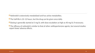 02/10/2025 55
Nebivolol is extensively metabolized and has active metabolites.
The half-life is 10–12 hours, but the drug can be given once daily.
Dosing is generally started at 5 mg/d, with dose escalation as high as 40 mg/d, if necessary.
The efficacy of nebivolol is similar to that of other antihypertensive agents, but several studies
report fewer adverse effects.
 
