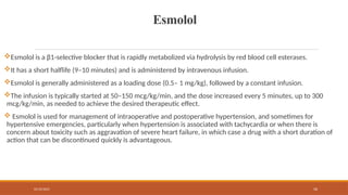02/10/2025 56
Esmolol
Esmolol is a β1-selective blocker that is rapidly metabolized via hydrolysis by red blood cell esterases.
It has a short halflife (9–10 minutes) and is administered by intravenous infusion.
Esmolol is generally administered as a loading dose (0.5– 1 mg/kg), followed by a constant infusion.
The infusion is typically started at 50–150 mcg/kg/min, and the dose increased every 5 minutes, up to 300
mcg/kg/min, as needed to achieve the desired therapeutic effect.
 Esmolol is used for management of intraoperative and postoperative hypertension, and sometimes for
hypertensive emergencies, particularly when hypertension is associated with tachycardia or when there is
concern about toxicity such as aggravation of severe heart failure, in which case a drug with a short duration of
action that can be discontinued quickly is advantageous.
 