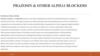 02/10/2025 57
PRAZOSIN & OTHER ALPHA1 BLOCKERS
Mechanism & Sites of Action
Prazosin, terazosin, and doxazosin produce most of their antihypertensive effects by selectively blocking α1 receptors in
arterioles and venules. These agents produce less reflex tachycardia when lowering blood pressure than do nonselective α
antagonists such as phentolamine. Alpha1-receptor selectivity allows norepinephrine to exert unopposed negative feedback
(mediated by presynaptic α2 receptors) on its own release (see Chapter 6); in contrast, phentolamine blocks both
presynaptic and postsynaptic α receptors, with the result that reflex activation of sympathetic neurons by phentolamine’s
effects produces greater release of transmitter onto β receptors and correspondingly greater cardioacceleration.
Alpha blockers reduce arterial pressure by dilating both resistance and capacitance vessels. As expected, blood
pressure is reduced more in the upright than in the supine position. Retention of salt and water occurs when these drugs are
administered without a diuretic. The drugs are more effective when used in combination with other agents, such as a β
blocker and a diuretic, than when used alone. Owing to their beneficial effects in men with prostatic hyperplasia and
bladder obstruction symptoms, these drugs are used primarily in men with concurrent hypertension and benign prostatic
hyperplasia.
 
