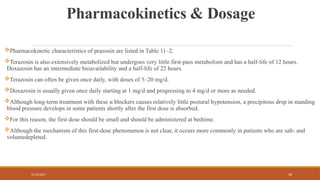 02/10/2025 58
Pharmacokinetics & Dosage
Pharmacokinetic characteristics of prazosin are listed in Table 11–2.
Terazosin is also extensively metabolized but undergoes very little first-pass metabolism and has a half-life of 12 hours.
Doxazosin has an intermediate bioavailability and a half-life of 22 hours.
Terazosin can often be given once daily, with doses of 5–20 mg/d.
Doxazosin is usually given once daily starting at 1 mg/d and progressing to 4 mg/d or more as needed.
Although long-term treatment with these α blockers causes relatively little postural hypotension, a precipitous drop in standing
blood pressure develops in some patients shortly after the first dose is absorbed.
For this reason, the first dose should be small and should be administered at bedtime.
Although the mechanism of this first-dose phenomenon is not clear, it occurs more commonly in patients who are salt- and
volumedepleted.
 