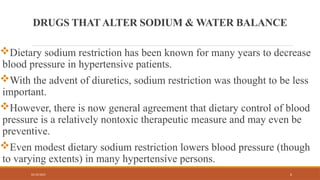 02/10/2025 6
DRUGS THATALTER SODIUM & WATER BALANCE
Dietary sodium restriction has been known for many years to decrease
blood pressure in hypertensive patients.
With the advent of diuretics, sodium restriction was thought to be less
important.
However, there is now general agreement that dietary control of blood
pressure is a relatively nontoxic therapeutic measure and may even be
preventive.
Even modest dietary sodium restriction lowers blood pressure (though
to varying extents) in many hypertensive persons.
 