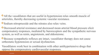 02/10/2025 62
All the vasodilators that are useful in hypertension relax smooth muscle of
arterioles, thereby decreasing systemic vascular resistance.
Sodium nitroprusside and the nitrates also relax veins.
Decreased arterial resistance and decreased mean arterial blood pressure elicit
compensatory responses, mediated by baroreceptors and the sympathetic nervous
system, as well as renin, angiotensin, and aldosterone.
Because sympathetic reflexes are intact, vasodilator therapy does not cause
orthostatic hypotension or sexual dysfunction.
Vasodilators work best in combination with other antihypertensive drugs that
oppose the compensatory cardiovascular responses.
 