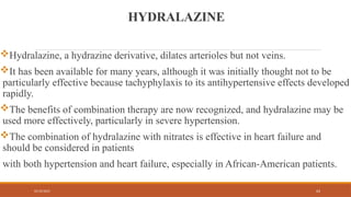 02/10/2025 63
HYDRALAZINE
Hydralazine, a hydrazine derivative, dilates arterioles but not veins.
It has been available for many years, although it was initially thought not to be
particularly effective because tachyphylaxis to its antihypertensive effects developed
rapidly.
The benefits of combination therapy are now recognized, and hydralazine may be
used more effectively, particularly in severe hypertension.
The combination of hydralazine with nitrates is effective in heart failure and
should be considered in patients
with both hypertension and heart failure, especially in African-American patients.
 