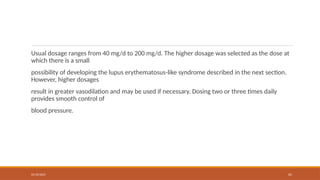 02/10/2025 65
Usual dosage ranges from 40 mg/d to 200 mg/d. The higher dosage was selected as the dose at
which there is a small
possibility of developing the lupus erythematosus-like syndrome described in the next section.
However, higher dosages
result in greater vasodilation and may be used if necessary. Dosing two or three times daily
provides smooth control of
blood pressure.
 
