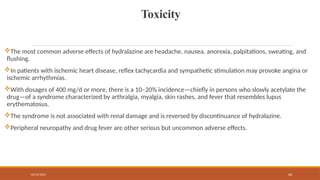 02/10/2025 66
Toxicity
The most common adverse effects of hydralazine are headache, nausea, anorexia, palpitations, sweating, and
flushing.
In patients with ischemic heart disease, reflex tachycardia and sympathetic stimulation may provoke angina or
ischemic arrhythmias.
With dosages of 400 mg/d or more, there is a 10–20% incidence—chiefly in persons who slowly acetylate the
drug—of a syndrome characterized by arthralgia, myalgia, skin rashes, and fever that resembles lupus
erythematosus.
The syndrome is not associated with renal damage and is reversed by discontinuance of hydralazine.
Peripheral neuropathy and drug fever are other serious but uncommon adverse effects.
 
