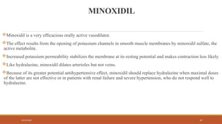 02/10/2025 67
MINOXIDIL
Minoxidil is a very efficacious orally active vasodilator.
The effect results from the opening of potassium channels in smooth muscle membranes by minoxidil sulfate, the
active metabolite.
Increased potassium permeability stabilizes the membrane at its resting potential and makes contraction less likely.
Like hydralazine, minoxidil dilates arterioles but not veins.
Because of its greater potential antihypertensive effect, minoxidil should replace hydralazine when maximal doses
of the latter are not effective or in patients with renal failure and severe hypertension, who do not respond well to
hydralazine.
 