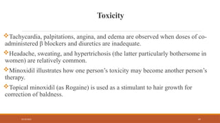 02/10/2025 69
Toxicity
Tachycardia, palpitations, angina, and edema are observed when doses of co-
administered β blockers and diuretics are inadequate.
Headache, sweating, and hypertrichosis (the latter particularly bothersome in
women) are relatively common.
Minoxidil illustrates how one person’s toxicity may become another person’s
therapy.
Topical minoxidil (as Rogaine) is used as a stimulant to hair growth for
correction of baldness.
 