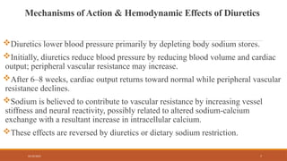 02/10/2025 7
Mechanisms of Action & Hemodynamic Effects of Diuretics
Diuretics lower blood pressure primarily by depleting body sodium stores.
Initially, diuretics reduce blood pressure by reducing blood volume and cardiac
output; peripheral vascular resistance may increase.
After 6–8 weeks, cardiac output returns toward normal while peripheral vascular
resistance declines.
Sodium is believed to contribute to vascular resistance by increasing vessel
stiffness and neural reactivity, possibly related to altered sodium-calcium
exchange with a resultant increase in intracellular calcium.
These effects are reversed by diuretics or dietary sodium restriction.
 