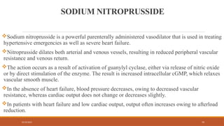 02/10/2025 70
SODIUM NITROPRUSSIDE
Sodium nitroprusside is a powerful parenterally administered vasodilator that is used in treating
hypertensive emergencies as well as severe heart failure.
Nitroprusside dilates both arterial and venous vessels, resulting in reduced peripheral vascular
resistance and venous return.
The action occurs as a result of activation of guanylyl cyclase, either via release of nitric oxide
or by direct stimulation of the enzyme. The result is increased intracellular cGMP, which relaxes
vascular smooth muscle.
In the absence of heart failure, blood pressure decreases, owing to decreased vascular
resistance, whereas cardiac output does not change or decreases slightly.
In patients with heart failure and low cardiac output, output often increases owing to afterload
reduction.
 