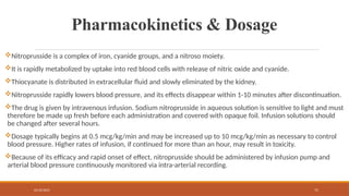 02/10/2025 71
Pharmacokinetics & Dosage
Nitroprusside is a complex of iron, cyanide groups, and a nitroso moiety.
It is rapidly metabolized by uptake into red blood cells with release of nitric oxide and cyanide.
Thiocyanate is distributed in extracellular fluid and slowly eliminated by the kidney.
Nitroprusside rapidly lowers blood pressure, and its effects disappear within 1-10 minutes after discontinuation.
The drug is given by intravenous infusion. Sodium nitroprusside in aqueous solution is sensitive to light and must
therefore be made up fresh before each administration and covered with opaque foil. Infusion solutions should
be changed after several hours.
Dosage typically begins at 0.5 mcg/kg/min and may be increased up to 10 mcg/kg/min as necessary to control
blood pressure. Higher rates of infusion, if continued for more than an hour, may result in toxicity.
Because of its efficacy and rapid onset of effect, nitroprusside should be administered by infusion pump and
arterial blood pressure continuously monitored via intra-arterial recording.
 