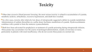 02/10/2025 72
Toxicity
Other than excessive blood pressure lowering, the most serious toxicity is related to accumulation of cyanide;
metabolic acidosis, arrhythmias, excessive hypotension, and death have resulted.
In a few cases, toxicity after relatively low doses of nitroprusside suggested a defect in cyanide metabolism.
Administration of sodium thiosulfate as a sulfur donor facilitates metabolism of cyanide. Hydroxocobalamin
combines with cyanide to form the nontoxic cyanocobalamin.
Both have been advocated for prophylaxis or treatment of cyanide poisoning during nitroprusside infusion.
Thiocyanate may accumulate over the course of prolonged administration, usually several days or more,
particularly in patients with renal insufficiency who do not excrete thiocyanate at a normal rate.
 