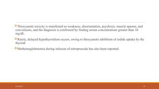 02/10/2025 73
Thiocyanate toxicity is manifested as weakness, disorientation, psychosis, muscle spasms, and
convulsions, and the diagnosis is confirmed by finding serum concentrations greater than 10
mg/dL.
Rarely, delayed hypothyroidism occurs, owing to thiocyanate inhibition of iodide uptake by the
thyroid.
Methemoglobinemia during infusion of nitroprusside has also been reported.
 