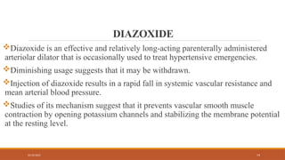 02/10/2025 74
DIAZOXIDE
Diazoxide is an effective and relatively long-acting parenterally administered
arteriolar dilator that is occasionally used to treat hypertensive emergencies.
Diminishing usage suggests that it may be withdrawn.
Injection of diazoxide results in a rapid fall in systemic vascular resistance and
mean arterial blood pressure.
Studies of its mechanism suggest that it prevents vascular smooth muscle
contraction by opening potassium channels and stabilizing the membrane potential
at the resting level.
 