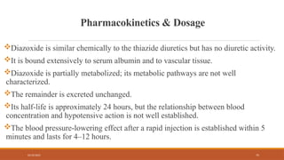 02/10/2025 75
Pharmacokinetics & Dosage
Diazoxide is similar chemically to the thiazide diuretics but has no diuretic activity.
It is bound extensively to serum albumin and to vascular tissue.
Diazoxide is partially metabolized; its metabolic pathways are not well
characterized.
The remainder is excreted unchanged.
Its half-life is approximately 24 hours, but the relationship between blood
concentration and hypotensive action is not well established.
The blood pressure-lowering effect after a rapid injection is established within 5
minutes and lasts for 4–12 hours.
 